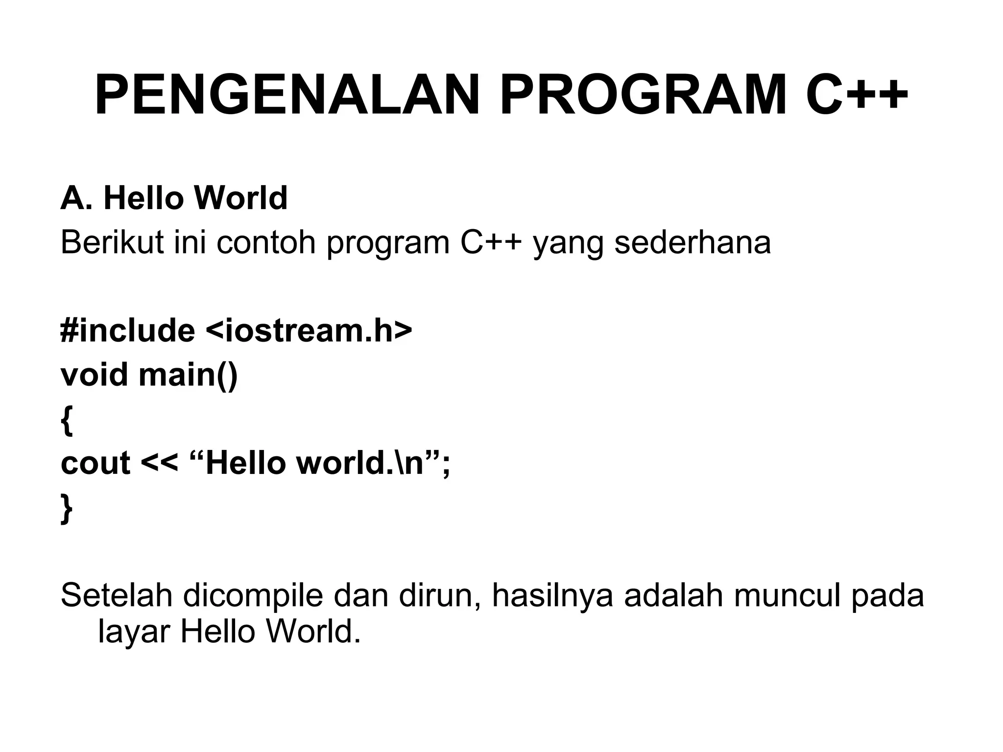 PENGENALAN PROGRAM C++
A. Hello World
Berikut ini contoh program C++ yang sederhana
#include <iostream.h>
void main()
{
cout << “Hello world.n”;
}
Setelah dicompile dan dirun, hasilnya adalah muncul pada
layar Hello World.
 