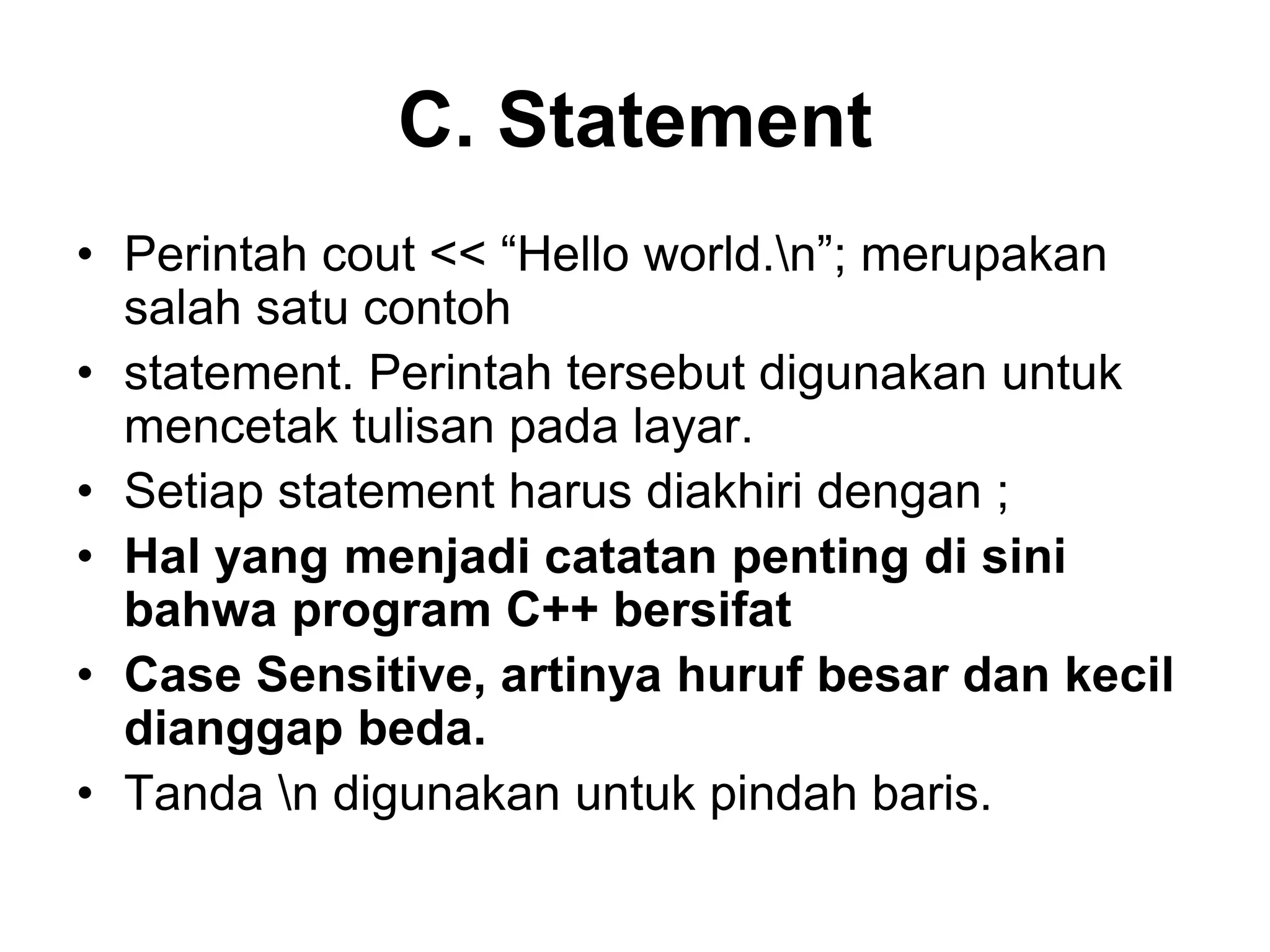 C. Statement
• Perintah cout << “Hello world.n”; merupakan
salah satu contoh
• statement. Perintah tersebut digunakan untuk
mencetak tulisan pada layar.
• Setiap statement harus diakhiri dengan ;
• Hal yang menjadi catatan penting di sini
bahwa program C++ bersifat
• Case Sensitive, artinya huruf besar dan kecil
dianggap beda.
• Tanda n digunakan untuk pindah baris.
 
