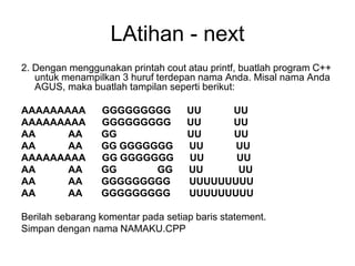 LAtihan - next
2. Dengan menggunakan printah cout atau printf, buatlah program C++
untuk menampilkan 3 huruf terdepan nama Anda. Misal nama Anda
AGUS, maka buatlah tampilan seperti berikut:
AAAAAAAAA GGGGGGGGG UU UU
AAAAAAAAA GGGGGGGGG UU UU
AA AA GG UU UU
AA AA GG GGGGGGG UU UU
AAAAAAAAA GG GGGGGGG UU UU
AA AA GG GG UU UU
AA AA GGGGGGGGG UUUUUUUUU
AA AA GGGGGGGGG UUUUUUUUU
Berilah sebarang komentar pada setiap baris statement.
Simpan dengan nama NAMAKU.CPP
 