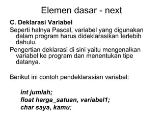 Elemen dasar - next
C. Deklarasi Variabel
Seperti halnya Pascal, variabel yang digunakan
dalam program harus dideklarasikan terlebih
dahulu.
Pengertian deklarasi di sini yaitu mengenalkan
variabel ke program dan menentukan tipe
datanya.
Berikut ini contoh pendeklarasian variabel:
int jumlah;
float harga_satuan, variabel1;
char saya, kamu;
 