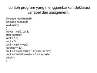 contoh program yang menggambarkan deklarasi
variabel dan assignment.
#include <iostream.h>
#include <conio.h>
void main()
{
int var1, var2, var3;
char karakter;
var1 = 10;
var2 = 5;
var3 = var1 + var2;
karakter = ‘D’;
cout << “Nilai var3 = ” << var3 << “n”;
cout << “Nilai karakter = ” << karakter;
getch();
}
 