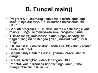 B. Fungsi main()
• Program C++ memang tidak akan pernah lepas dari
suatu fungsi/function. Hal ini karena merupakan ciri
OOP.
• Sebuah program C++ minimal memiliki satu fungsi yaitu
main(). Fungsi ini merupakan awal program utama.
• Tulisan main() merupakan nama fungsi, sedangkan
bagian yang diapit dengan { dan } disebut blok (tubuh
fungsi).
• Dalam hal ini { merupakan tanda awal blok dan } adalah
tanda akhir blok.
• Seperti halnya dalam Pascal, { dalam Pascal identik
dengan
• BEGIN, sedangkan } identik dengan END.
• Perintah void bermakna bahwa fungsi main() tidak
mengembalikan nilai/value.
 