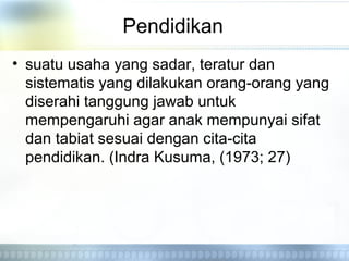 Pendidikan
• suatu usaha yang sadar, teratur dan
sistematis yang dilakukan orang-orang yang
diserahi tanggung jawab untuk
mempengaruhi agar anak mempunyai sifat
dan tabiat sesuai dengan cita-cita
pendidikan. (Indra Kusuma, (1973; 27)
 
