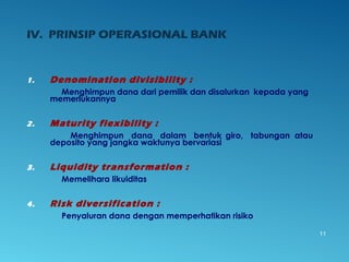 1. Denomination divisibility :
Menghimpun dana dari pemilik dan disalurkan kepada yang
memerlukannya
2. Maturity flexibility :
Menghimpun dana dalam bentuk giro, tabungan atau
deposito yang jangka waktunya bervariasi
3. Liquidity transformation :
Memelihara likuiditas
4. Risk diversification :
Penyaluran dana dengan memperhatikan risiko
11
IV. PRINSIP OPERASIONAL BANK
 