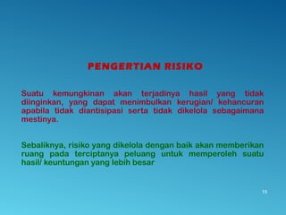 PENGERTIAN RISIKO
Suatu kemungkinan akan terjadinya hasil yang tidak
diinginkan, yang dapat menimbulkan kerugian/ kehancuran
apabila tidak diantisipasi serta tidak dikelola sebagaimana
mestinya.
Sebaliknya, risiko yang dikelola dengan baik akan memberikan
ruang pada terciptanya peluang untuk memperoleh suatu
hasil/ keuntungan yang lebih besar
15
 