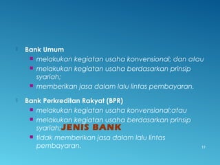  Bank Umum
 melakukan kegiatan usaha konvensional; dan atau
 melakukan kegiatan usaha berdasarkan prinsip
syariah;
 memberikan jasa dalam lalu lintas pembayaran.
 Bank Perkreditan Rakyat (BPR)
 melakukan kegiatan usaha konvensional;atau
 melakukan kegiatan usaha berdasarkan prinsip
syariah;
 tidak memberikan jasa dalam lalu lintas
pembayaran.
JENIS BANK
17
 
