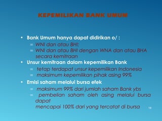 KEPEMILIKAN BANK UMUM
19
• Bank Umum hanya dapat didirikan o/ :
= WNI dan atau BHI;
= WNI dan atau BHI dengan WNA dan atau BHA
secara kemitraan
• Unsur kemitraan dalam kepemilikan Bank
= tetap terdapat unsur kepemilikan Indonesia
= maksimum kepemilikan pihak asing 99%
• Emisi saham melalui bursa efek
= maksimum 99% dari jumlah saham Bank ybs
= pembelian saham oleh asing melalui bursa
dapat
mencapai 100% dari yang tercatat di bursa
 