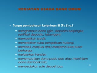 KEGIATAN USAHA BANK UMUM
22
• Tanpa pembatasan ketentuan BI (Ps 6) a.l :
= menghimpun dana (giro, deposito berjangka,
sertifikat deposito, tabungan);
= memberikan kredit;
= menerbitkan surat pengakuan hutang;
= membeli, menjual atau menjamin surat-surat
berharga;
= melakukan transfer;
= menempatkan dana pada dan atau meminjam
dana dari bank lain;
= menyediakan safe deposit box.
 