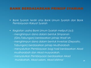 BANK BERDASARKAN PRINSIP SYARIAH
24
• Bank Syariah terdiri atas Bank Umum Syariah dan Bank
Pembiayaan Rakyat Syariah
• Kegiatan usaha Bank Umum Syariah meliputi (a.l):
- menghimpun dana dalam bentuk Simpanan
(Giro,Tabungan) berdasarkan prinsip Wadi’ah
- menghimpun dana dalam bentuk Investasi (Deposito,
Tabungan) berdasarkan prinsip Mudharabah
- menyalurkan Pembiayaan bagi hasil berdasarkan Akad
mudharabah dan Akad musyarakah.
- menyalurkan Pembiayaan berdasarkan Akad
murabahah, Akad salam, Akad istishna’
 