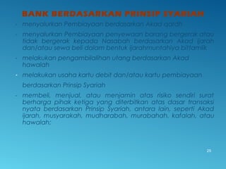BANK BERDASARKAN PRINSIP SYARIAH
- menyalurkan Pembiayaan berdasarkan Akad qardh
- menyalurkan Pembiayaan penyewaan barang bergerak atau
tidak bergerak kepada Nasabah berdasarkan Akad ijarah
dan/atau sewa beli dalam bentuk ijarahmuntahiya bittamlik
- melakukan pengambilalihan utang berdasarkan Akad
hawalah
- melakukan usaha kartu debit dan/atau kartu pembiayaan
berdasarkan Prinsip Syariah
- membeli, menjual, atau menjamin atas risiko sendiri surat
berharga pihak ketiga yang diterbitkan atas dasar transaksi
nyata berdasarkan Prinsip Syariah, antara lain, seperti Akad
ijarah, musyarakah, mudharabah, murabahah, kafalah, atau
hawalah;
25
 