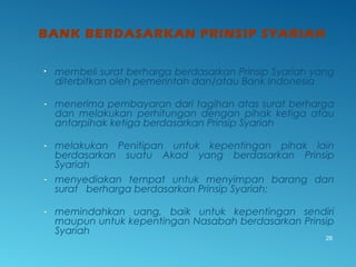 BANK BERDASARKAN PRINSIP SYARIAH
• membeli surat berharga berdasarkan Prinsip Syariah yang
diterbitkan oleh pemerintah dan/atau Bank Indonesia
- menerima pembayaran dari tagihan atas surat berharga
dan melakukan perhitungan dengan pihak ketiga atau
antarpihak ketiga berdasarkan Prinsip Syariah
- melakukan Penitipan untuk kepentingan pihak lain
berdasarkan suatu Akad yang berdasarkan Prinsip
Syariah
- menyediakan tempat untuk menyimpan barang dan
surat berharga berdasarkan Prinsip Syariah;
- memindahkan uang, baik untuk kepentingan sendiri
maupun untuk kepentingan Nasabah berdasarkan Prinsip
Syariah
26
 