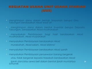 KEGIATAN USAHA UNIT USAHA SYARIAH
(UUS)
• menghimpun dana dalam bentuk Simpanan berupa Giro,
Tabungan berdasarkan Akad wadi’ah
• menghimpun dana dalam bentuk Investasi berupa Deposito,
Tabungan, berdasarkan Akad mudharabah
• menyalurkan Pembiayaan bagi hasil berdasarkan Akad
mudharabah, Akad musyarakah
• menyalurkan Pembiayaan berdasarkan Akad
murabahah, Akad salam, Akad istishna’
• menyalurkan Pembiayaan berdasarkan Akad qardh
• menyalurkan Pembiayaan penyewaan barang bergerak
atau tidak bergerak kepada Nasabah berdasarkan Akad
ijarah dan/atau sewa beli dalam bentuk ijarah muntahiya
bittamlik
28
 