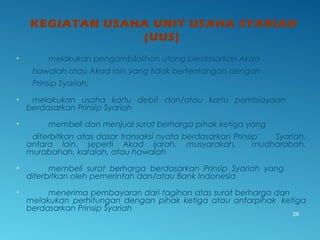 KEGIATAN USAHA UNIT USAHA SYARIAH
(UUS)
• melakukan pengambilalihan utang berdasarkan Akad
hawalah atau Akad lain yang tidak bertentangan dengan
Prinsip Syariah;
• melakukan usaha kartu debit dan/atau kartu pembiayaan
berdasarkan Prinsip Syariah
• membeli dan menjual surat berharga pihak ketiga yang
diterbitkan atas dasar transaksi nyata berdasarkan Prinsip Syariah,
antara lain, seperti Akad ijarah, musyarakah, mudharabah,
murabahah, kafalah, atau hawalah
• membeli surat berharga berdasarkan Prinsip Syariah yang
diterbitkan oleh pemerintah dan/atau Bank Indonesia
• menerima pembayaran dari tagihan atas surat berharga dan
melakukan perhitungan dengan pihak ketiga atau antarpihak ketiga
berdasarkan Prinsip Syariah
29
 