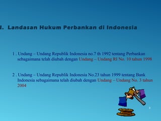 1 . Undang – Undang Republik Indonesia no.7 th 1992 tentang Perbankan
sebagaimana telah diubah dengan Undang – Undang RI No. 10 tahun 1998
2 . Undang – Undang Republik Indonesia No.23 tahun 1999 tentang Bank
Indonesia sebagaimana telah diubah dengan Undang – Undang No. 3 tahun
2004
3
I. Landasan Hukum Perbankan di Indonesia
 
