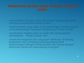 KEGIATAN USAHA UNIT USAHA SYARIAH
(UUS)
- menyediakan tempat untuk menyimpan barang dan surat
berharga berdasarkan Prinsip Syariah
- memindahkan uang, baik untuk kepentingan sendiri maupun
untuk kepentingan Nasabah berdasarkan Prinsip Syariah
- memberikan fasilitas letter of credit atau bank garansi
berdasarkan Prinsip Syariah; dan
- melakukan kegiatan lain yang lazim dilakukan di bidang
perbankan dan di bidang sosial sepanjang tidak
bertentangan dengan Prinsip Syariah dan sesuai dengan
ketentuan peraturan perundang-undangan
30
 