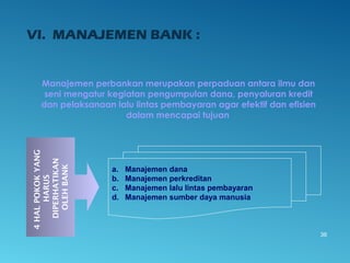 VI. MANAJEMEN BANK :
Manajemen perbankan merupakan perpaduan antara ilmu dan
seni mengatur kegiatan pengumpulan dana, penyaluran kredit
dan pelaksanaan lalu lintas pembayaran agar efektif dan efisien
dalam mencapai tujuan
36
4HALPOKOKYANG
HARUS
DIPERHATIKAN
OLEHBANK
a. Manajemen dana
b. Manajemen perkreditan
c. Manajemen lalu lintas pembayaran
d. Manajemen sumber daya manusia
 