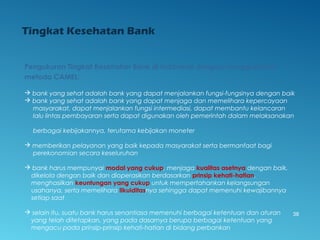 Tingkat Kesehatan Bank
Pengukuran Tingkat Kesehatan Bank di Indonesia dengan menggunakan
metoda CAMEL:
 bank yang sehat adalah bank yang dapat menjalankan fungsi-fungsinya dengan baik
 bank yang sehat adalah bank yang dapat menjaga dan memelihara kepercayaan
masyarakat, dapat menjalankan fungsi intermediasi, dapat membantu kelancaran
lalu lintas pembayaran serta dapat digunakan oleh pemerintah dalam melaksanakan
berbagai kebijakannya, terutama kebijakan moneter
 memberikan pelayanan yang baik kepada masyarakat serta bermanfaat bagi
perekonomian secara keseluruhan
 bank harus mempunyai modal yang cukup, menjaga kualitas asetnya dengan baik,
dikelola dengan baik dan dioperasikan berdasarkan prinsip kehati-hatian,
menghasilkan keuntungan yang cukup untuk mempertahankan kelangsungan
usahanya, serta memelihara likuiditasnya sehingga dapat memenuhi kewajibannya
setiap saat
 selain itu, suatu bank harus senantiasa memenuhi berbagai ketentuan dan aturan
yang telah ditetapkan, yang pada dasarnya berupa berbagai ketentuan yang
mengacu pada prinsip-prinsip kehati-hatian di bidang perbankan
38
 