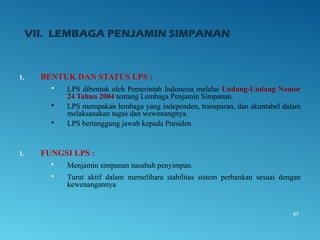 VII. LEMBAGA PENJAMIN SIMPANAN
1. BENTUK DAN STATUS LPS :
 LPS dibentuk oleh Pemerintah Indonesia melalui Undang-Undang Nomor
24 Tahun 2004 tentang Lembaga Penjamin Simpanan.
 LPS merupakan lembaga yang independen, transparan, dan akuntabel dalam
melaksanakan tugas dan wewenangnya.
 LPS bertanggung jawab kepada Presiden
1. FUNGSI LPS :
 Menjamin simpanan nasabah penyimpan.
 Turut aktif dalam memelihara stabilitas sistem perbankan sesuai dengan
kewenangannya
47
 