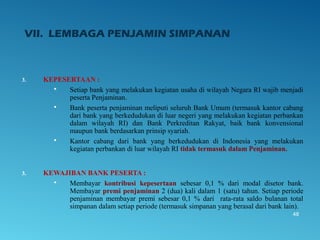 VII. LEMBAGA PENJAMIN SIMPANAN
3. KEPESERTAAN :
 Setiap bank yang melakukan kegiatan usaha di wilayah Negara RI wajib menjadi
peserta Penjaminan.
 Bank peserta penjaminan meliputi seluruh Bank Umum (termasuk kantor cabang
dari bank yang berkedudukan di luar negeri yang melakukan kegiatan perbankan
dalam wilayah RI) dan Bank Perkreditan Rakyat, baik bank konvensional
maupun bank berdasarkan prinsip syariah.
 Kantor cabang dari bank yang berkedudukan di Indonesia yang melakukan
kegiatan perbankan di luar wilayah RI tidak termasuk dalam Penjaminan.
3. KEWAJIBAN BANK PESERTA :
 Membayar kontribusi kepesertaan sebesar 0,1 % dari modal disetor bank.
Membayar premi penjaminan 2 (dua) kali dalam 1 (satu) tahun. Setiap periode
penjaminan membayar premi sebesar 0,1 % dari rata-rata saldo bulanan total
simpanan dalam setiap periode (termasuk simpanan yang berasal dari bank lain).
48
 