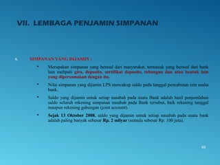 VII. LEMBAGA PENJAMIN SIMPANAN
5. SIMPANAN YANG DIJAMIN :
 Merupakan simpanan yang berasal dari masyarakat, termasuk yang berasal dari bank
lain meliputi giro, deposito, sertifikat deposito, tabungan dan atau bentuk lain
yang dipersamakan dengan itu.
 Nilai simpanan yang dijamin LPS mencakup saldo pada tanggal pencabutan izin usaha
bank.
 Saldo yang dijamin untuk setiap nasabah pada suatu Bank adalah hasil penjumlahan
saldo seluruh rekening simpanan nasabah pada Bank tersebut, baik rekening tunggal
maupun rekening gabungan (joint account).
 Sejak 13 Oktober 2008, saldo yang dijamin untuk setiap nasabah pada suatu bank
adalah paling banyak sebesar Rp. 2 milyar (semula sebesar Rp. 100 juta).
49
 