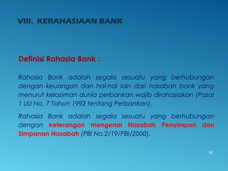 VIII. KERAHASIAAN BANK
50
Definisi Rahasia Bank :
Rahasia Bank adalah segala sesuatu yang berhubungan
dengan keuangan dan hal-hal lain dari nasabah bank yang
menurut kelaziman dunia perbankan wajib dirahasiakan (Pasal
1 UU No. 7 Tahun 1992 tentang Perbankan).
Rahasia Bank adalah segala sesuatu yang berhubungan
dengan keterangan mengenai Nasabah Penyimpan dan
Simpanan Nasabah (PBI No.2/19/PBI/2000).
 