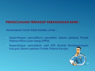 PENGECUALIAN TERHADAP KERAHASIAAN BANK :
Kerahasiaan bank tidak berlaku untuk :
 Kepentingan penyidikan/ peradilan dalam perkara Tindak
Pidana Pencucian Uang (TPPU)
 Kepentingan penyidikan oleh KPK (Komisi Pemberantasan
Korupsi) dalam perkara Tindak Pidana Korupsi
52
 