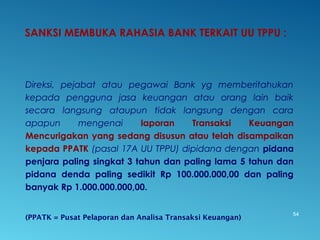 SANKSI MEMBUKA RAHASIA BANK TERKAIT UU TPPU :
Direksi, pejabat atau pegawai Bank yg memberitahukan
kepada pengguna jasa keuangan atau orang lain baik
secara langsung ataupun tidak langsung dengan cara
apapun mengenai laporan Transaksi Keuangan
Mencurigakan yang sedang disusun atau telah disampaikan
kepada PPATK (pasal 17A UU TPPU) dipidana dengan pidana
penjara paling singkat 3 tahun dan paling lama 5 tahun dan
pidana denda paling sedikit Rp 100.000.000,00 dan paling
banyak Rp 1.000.000.000,00.
(PPATK = Pusat Pelaporan dan Analisa Transaksi Keuangan)
54
 