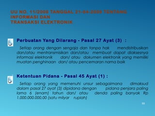 UU NO. 11/2008 TANGGAL 21-04-2008 TENTANG
INFORMASI DAN
TRANSAKSI ELEKTRONIK
 Perbuatan Yang Dilarang - Pasal 27 Ayat (3) :
Setiap orang dengan sengaja dan tanpa hak mendistribusikan
dan/atau mentransmisikan dan/atau membuat dapat diaksesnya
informasi elektronik dan/ atau dokumen elektronik yang memiliki
muatan penghinaan dan/ atau pencemaran nama baik
 Ketentuan Pidana - Pasal 45 Ayat (1) :
Setiap orang yang memenuhi unsur sebagaimana dimaksud
dalam pasal 27 ayat (3) dipidana dengan pidana penjara paling
lama 6 (enam) tahun dan/ atau denda paling banyak Rp
1.000.000.000,00 (satu milyar rupiah)
55
 