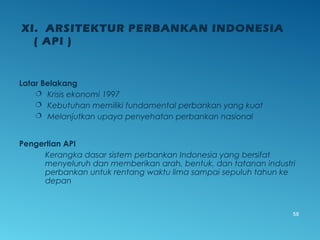 Latar Belakang
 Krisis ekonomi 1997
 Kebutuhan memiliki fundamental perbankan yang kuat
 Melanjutkan upaya penyehatan perbankan nasional
Pengertian API
Kerangka dasar sistem perbankan Indonesia yang bersifat
menyeluruh dan memberikan arah, bentuk, dan tatanan industri
perbankan untuk rentang waktu lima sampai sepuluh tahun ke
depan
XI. ARSITEKTUR PERBANKAN INDONESIA
( API )
58
 