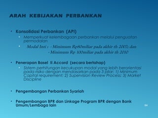 ARAH KEBIJAKAN PERBANKAN
• Konsolidasi Perbankan (API)
• Memperkuat kelembagaan perbankan melalui penguatan
permodalan
• Modal Inti : - Minimum Rp80miliar pada akhir th 2007; dan
- Minimum Rp 100miliar pada akhir th 2010
• Penerapan Basel II Accord (secara bertahap)
• Sistem perhitungan kecukupan modal yang lebih berorientasi
pada risiko dengan mendasarkan pada 3 pilar: 1) Minimum
Capital requirement; 2) Supervision Review Process; 3) Market
Discipline
• Pengembangan Perbankan Syariah
• Pengembangan BPR dan Linkage Program BPR dengan Bank
Umum/Lembaga lain 64
 