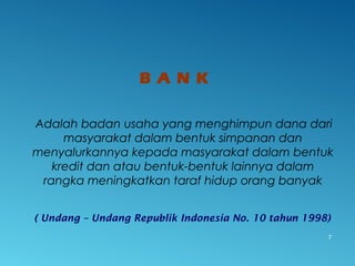 B A N K
Adalah badan usaha yang menghimpun dana dari
masyarakat dalam bentuk simpanan dan
menyalurkannya kepada masyarakat dalam bentuk
kredit dan atau bentuk-bentuk lainnya dalam
rangka meningkatkan taraf hidup orang banyak
( Undang – Undang Republik Indonesia No. 10 tahun 1998)
7
 