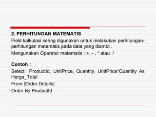 2. PERHITUNGAN MATEMATIS
Field kalkulasi sering digunakan untuk melakukan perhitungan-
perhitungan matematis pada data yang diambil.
Mengunakan Operator matematis : +, - , * atau /
Contoh :
Select ProductId, UnitPrice, Quantity, UnitPrice*Quantity As
Harga_Total
From [Order Details]
Order By ProductId
 