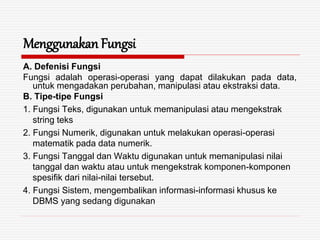 Menggunakan Fungsi
A. Defenisi Fungsi
Fungsi adalah operasi-operasi yang dapat dilakukan pada data,
untuk mengadakan perubahan, manipulasi atau ekstraksi data.
B. Tipe-tipe Fungsi
1. Fungsi Teks, digunakan untuk memanipulasi atau mengekstrak
string teks
2. Fungsi Numerik, digunakan untuk melakukan operasi-operasi
matematik pada data numerik.
3. Fungsi Tanggal dan Waktu digunakan untuk memanipulasi nilai
tanggal dan waktu atau untuk mengekstrak komponen-komponen
spesifik dari nilai-nilai tersebut.
4. Fungsi Sistem, mengembalikan informasi-informasi khusus ke
DBMS yang sedang digunakan
 