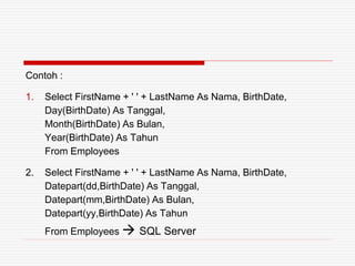 Contoh :
1. Select FirstName + ' ' + LastName As Nama, BirthDate,
Day(BirthDate) As Tanggal,
Month(BirthDate) As Bulan,
Year(BirthDate) As Tahun
From Employees
2. Select FirstName + ' ' + LastName As Nama, BirthDate,
Datepart(dd,BirthDate) As Tanggal,
Datepart(mm,BirthDate) As Bulan,
Datepart(yy,BirthDate) As Tahun
From Employees  SQL Server
 