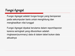 Fungsi Agregat
Fungsi Agregat adalah fungsi-fungsi yang beroperasi
pada sekumpulan baris untuk menghitung dan
menghasilkan nilai tunggal
Fungsi Agregat dipakai terutama dalam report/laporan
karena seringkali yang dibutuhkan adalah
ringkasan(summary) data di dalam tabel bukan data
aktualnya
 