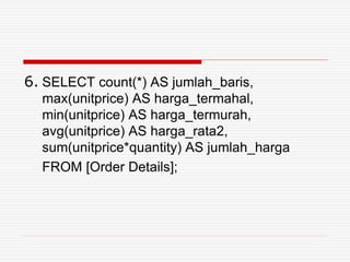 6. SELECT count(*) AS jumlah_baris,
max(unitprice) AS harga_termahal,
min(unitprice) AS harga_termurah,
avg(unitprice) AS harga_rata2,
sum(unitprice*quantity) AS jumlah_harga
FROM [Order Details];
 