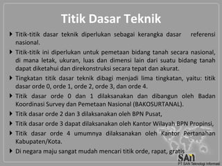 Titik Dasar Teknik
 Titik-titik dasar teknik diperlukan sebagai kerangka dasar referensi
  nasional.
 Titik-titik ini diperlukan untuk pemetaan bidang tanah secara nasional,
  di mana letak, ukuran, luas dan dimensi lain dari suatu bidang tanah
  dapat diketahui dan direkonstruksi secara tepat dan akurat.
 Tingkatan titik dasar teknik dibagi menjadi lima tingkatan, yaitu: titik
  dasar orde 0, orde 1, orde 2, orde 3, dan orde 4.
 Titik dasar orde 0 dan 1 dilaksanakan dan dibangun oleh Badan
  Koordinasi Survey dan Pemetaan Nasional (BAKOSURTANAL).
 Titik dasar orde 2 dan 3 dilaksanakan oleh BPN Pusat,
 Titik dasar orde 3 dapat dilaksanakan oleh Kantor Wilayah BPN Propinsi,
 Titik dasar orde 4 umumnya dilaksanakan oleh Kantor Pertanahan
  Kabupaten/Kota.
 Di negara maju sangat mudah mencari titik orde, rapat, gratis
 