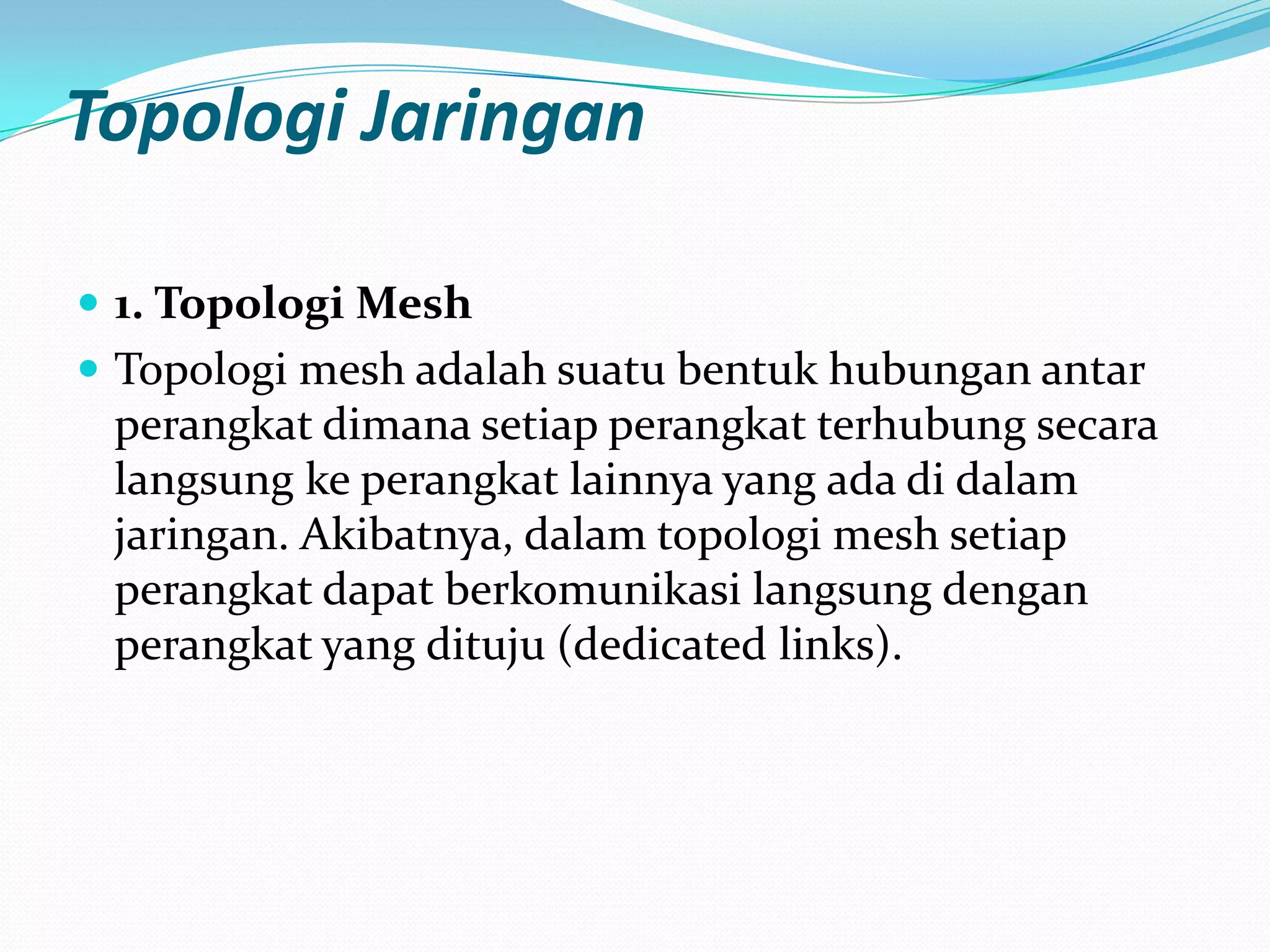Topologi Jaringan

 1. Topologi Mesh
 Topologi mesh adalah suatu bentuk hubungan antar
 perangkat dimana setiap perangkat terhubung secara
 langsung ke perangkat lainnya yang ada di dalam
 jaringan. Akibatnya, dalam topologi mesh setiap
 perangkat dapat berkomunikasi langsung dengan
 perangkat yang dituju (dedicated links).
 