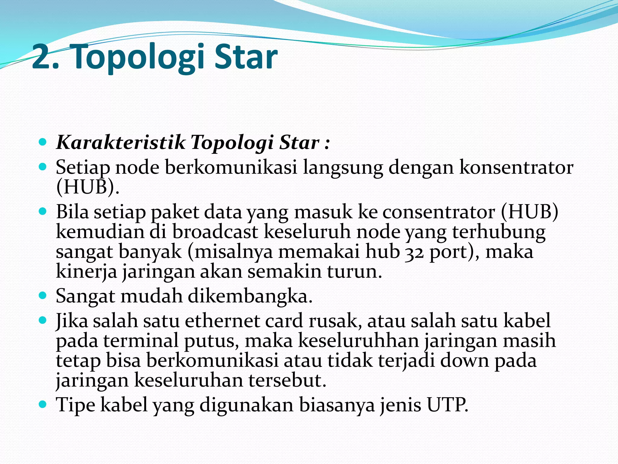 2. Topologi Star

 Karakteristik Topologi Star :
 Setiap node berkomunikasi langsung dengan konsentrator
    (HUB).
   Bila setiap paket data yang masuk ke consentrator (HUB)
    kemudian di broadcast keseluruh node yang terhubung
    sangat banyak (misalnya memakai hub 32 port), maka
    kinerja jaringan akan semakin turun.
   Sangat mudah dikembangka.
   Jika salah satu ethernet card rusak, atau salah satu kabel
    pada terminal putus, maka keseluruhhan jaringan masih
    tetap bisa berkomunikasi atau tidak terjadi down pada
    jaringan keseluruhan tersebut.
   Tipe kabel yang digunakan biasanya jenis UTP.
 