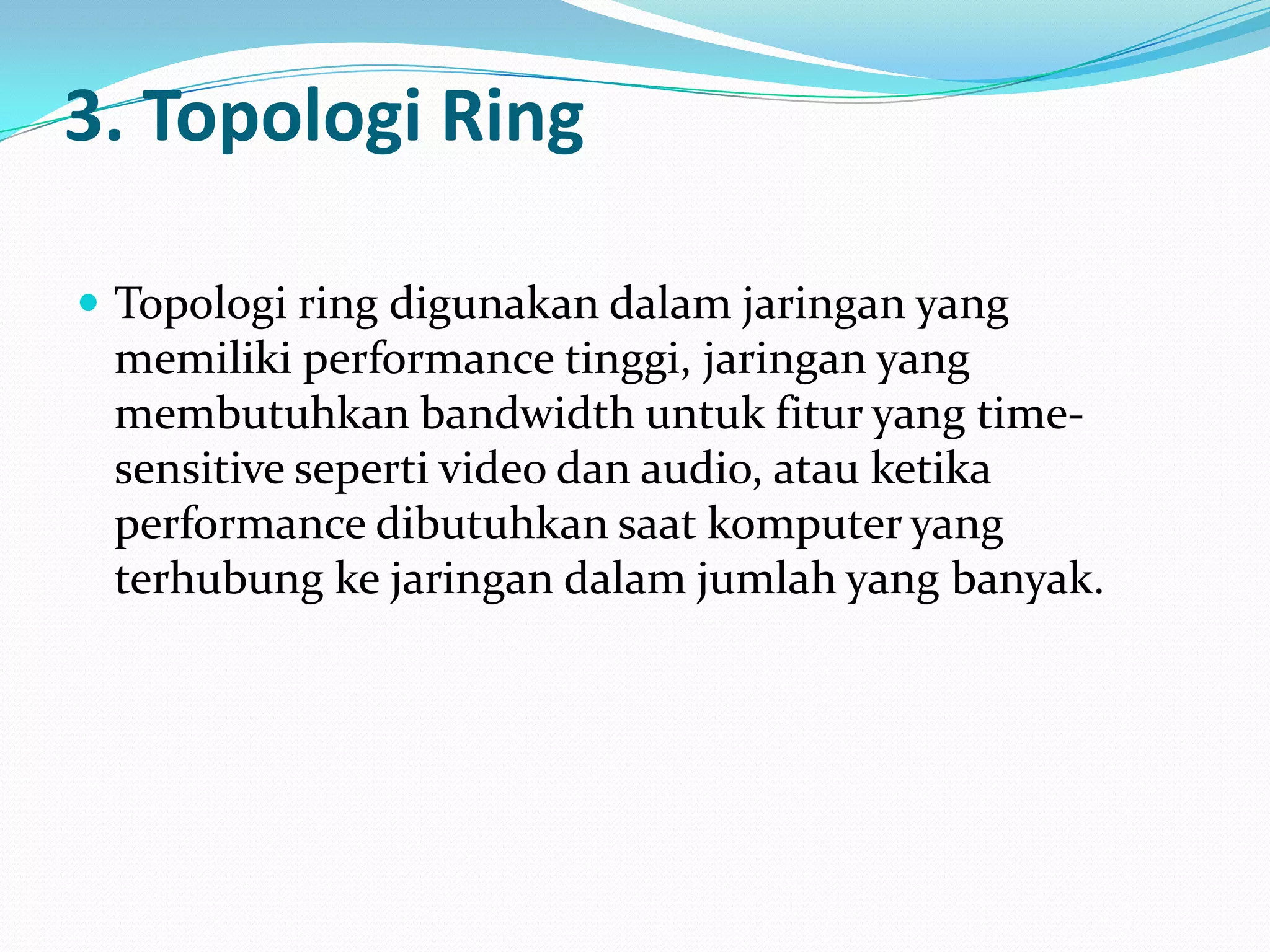 3. Topologi Ring

 Topologi ring digunakan dalam jaringan yang
 memiliki performance tinggi, jaringan yang
 membutuhkan bandwidth untuk fitur yang time-
 sensitive seperti video dan audio, atau ketika
 performance dibutuhkan saat komputer yang
 terhubung ke jaringan dalam jumlah yang banyak.
 