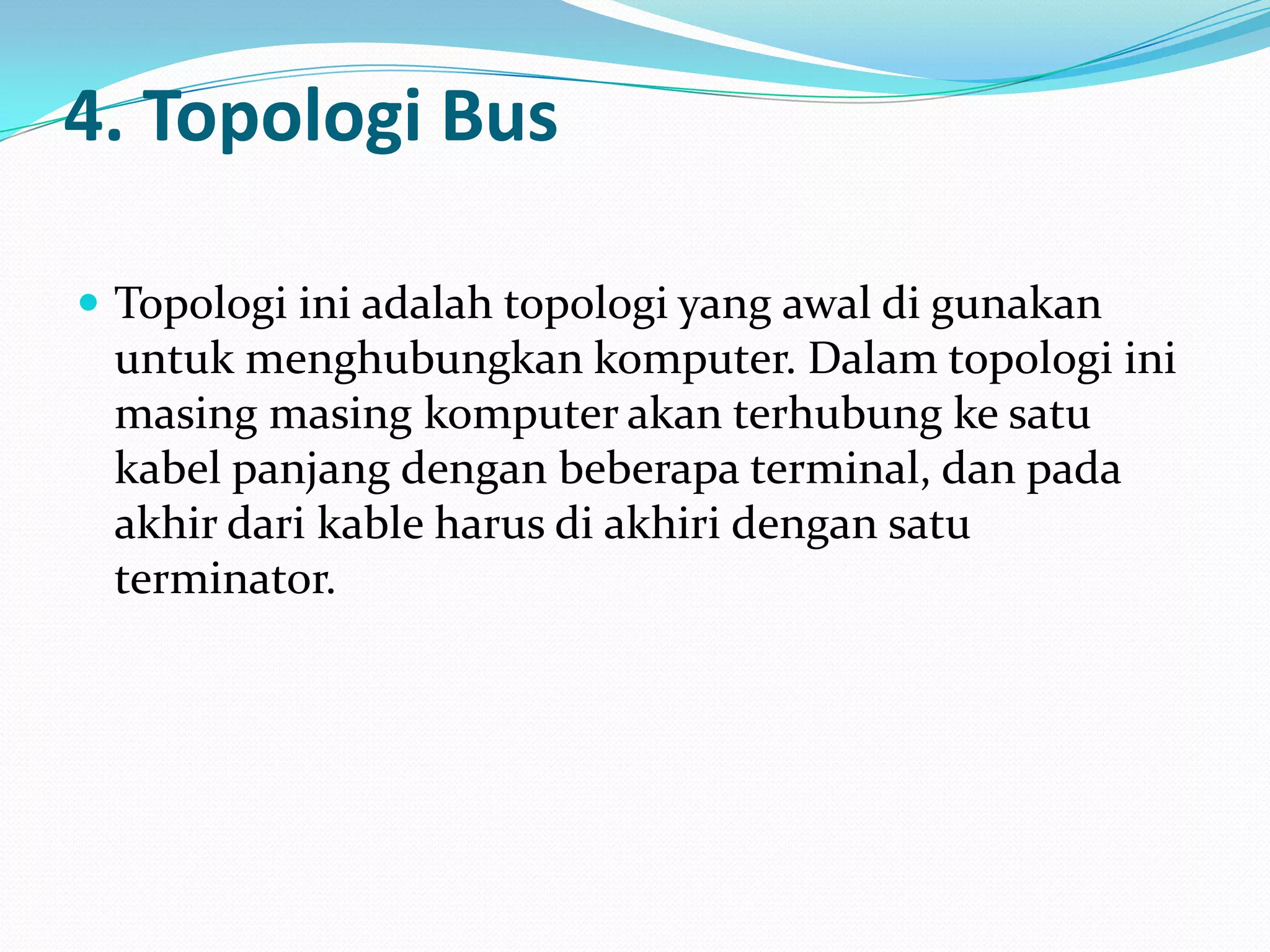 4. Topologi Bus

 Topologi ini adalah topologi yang awal di gunakan
 untuk menghubungkan komputer. Dalam topologi ini
 masing masing komputer akan terhubung ke satu
 kabel panjang dengan beberapa terminal, dan pada
 akhir dari kable harus di akhiri dengan satu
 terminator.
 