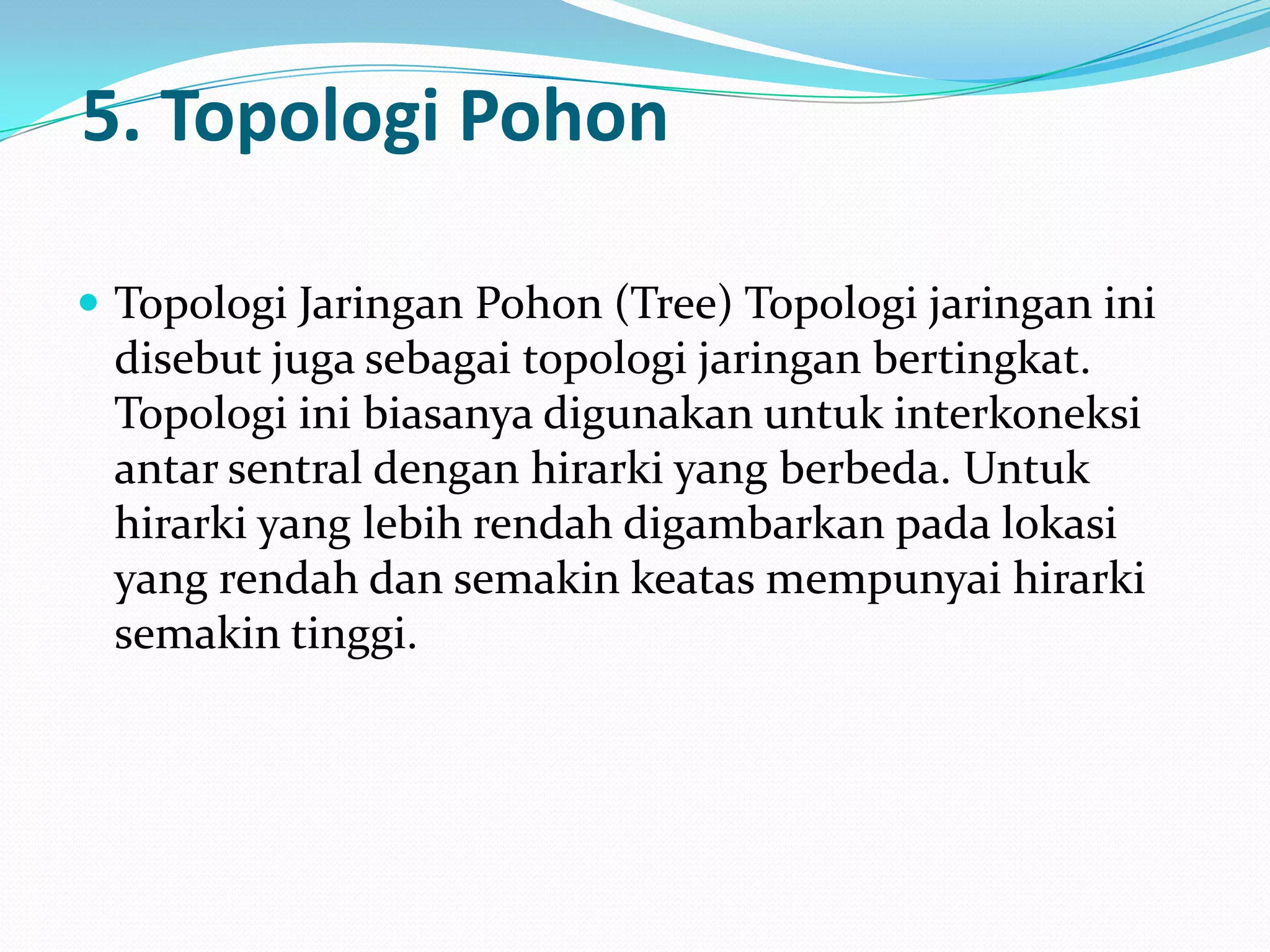 5. Topologi Pohon

 Topologi Jaringan Pohon (Tree) Topologi jaringan ini
 disebut juga sebagai topologi jaringan bertingkat.
 Topologi ini biasanya digunakan untuk interkoneksi
 antar sentral dengan hirarki yang berbeda. Untuk
 hirarki yang lebih rendah digambarkan pada lokasi
 yang rendah dan semakin keatas mempunyai hirarki
 semakin tinggi.
 