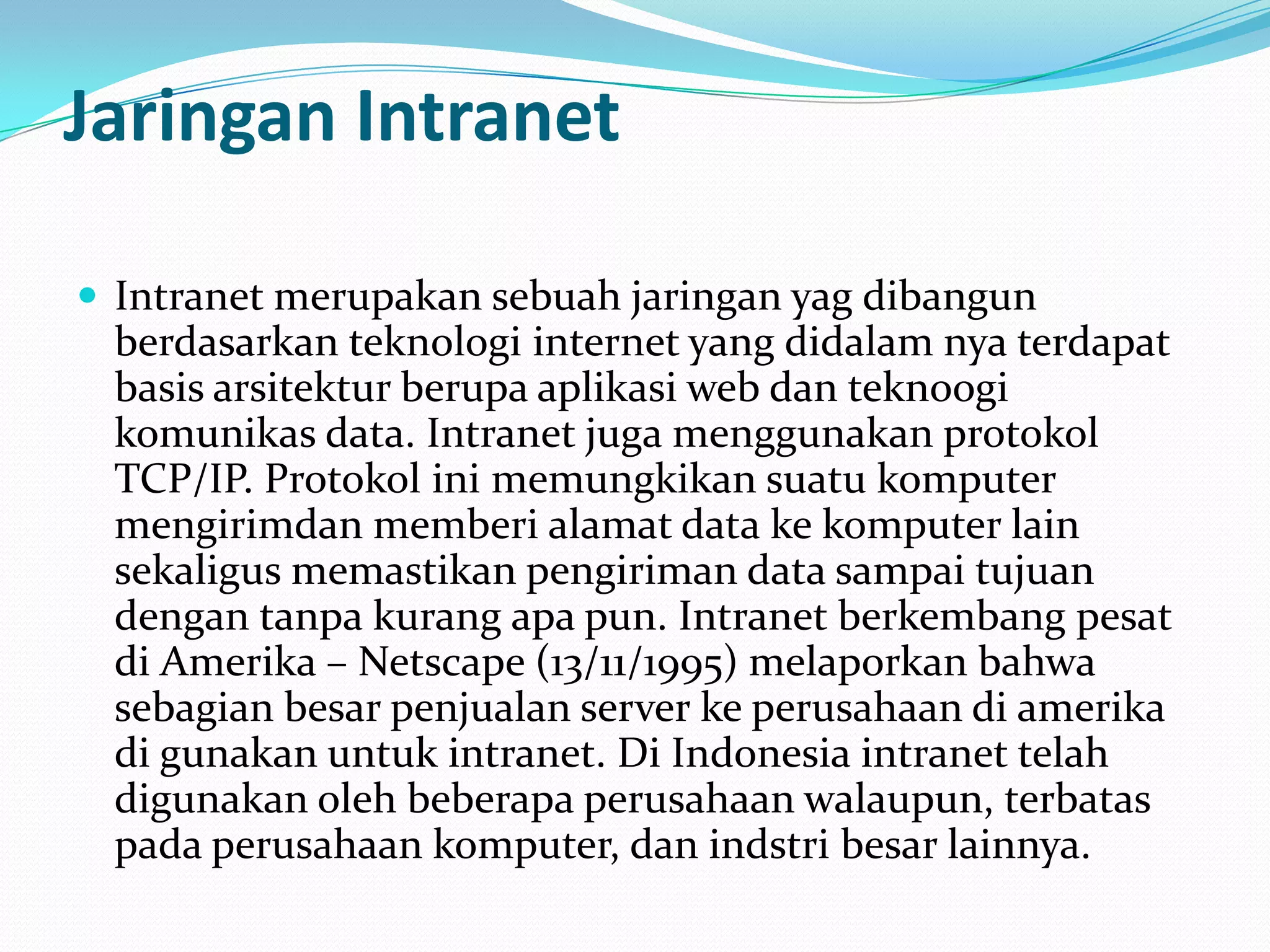 Jaringan Intranet

 Intranet merupakan sebuah jaringan yag dibangun
 berdasarkan teknologi internet yang didalam nya terdapat
 basis arsitektur berupa aplikasi web dan teknoogi
 komunikas data. Intranet juga menggunakan protokol
 TCP/IP. Protokol ini memungkikan suatu komputer
 mengirimdan memberi alamat data ke komputer lain
 sekaligus memastikan pengiriman data sampai tujuan
 dengan tanpa kurang apa pun. Intranet berkembang pesat
 di Amerika – Netscape (13/11/1995) melaporkan bahwa
 sebagian besar penjualan server ke perusahaan di amerika
 di gunakan untuk intranet. Di Indonesia intranet telah
 digunakan oleh beberapa perusahaan walaupun, terbatas
 pada perusahaan komputer, dan indstri besar lainnya.
 