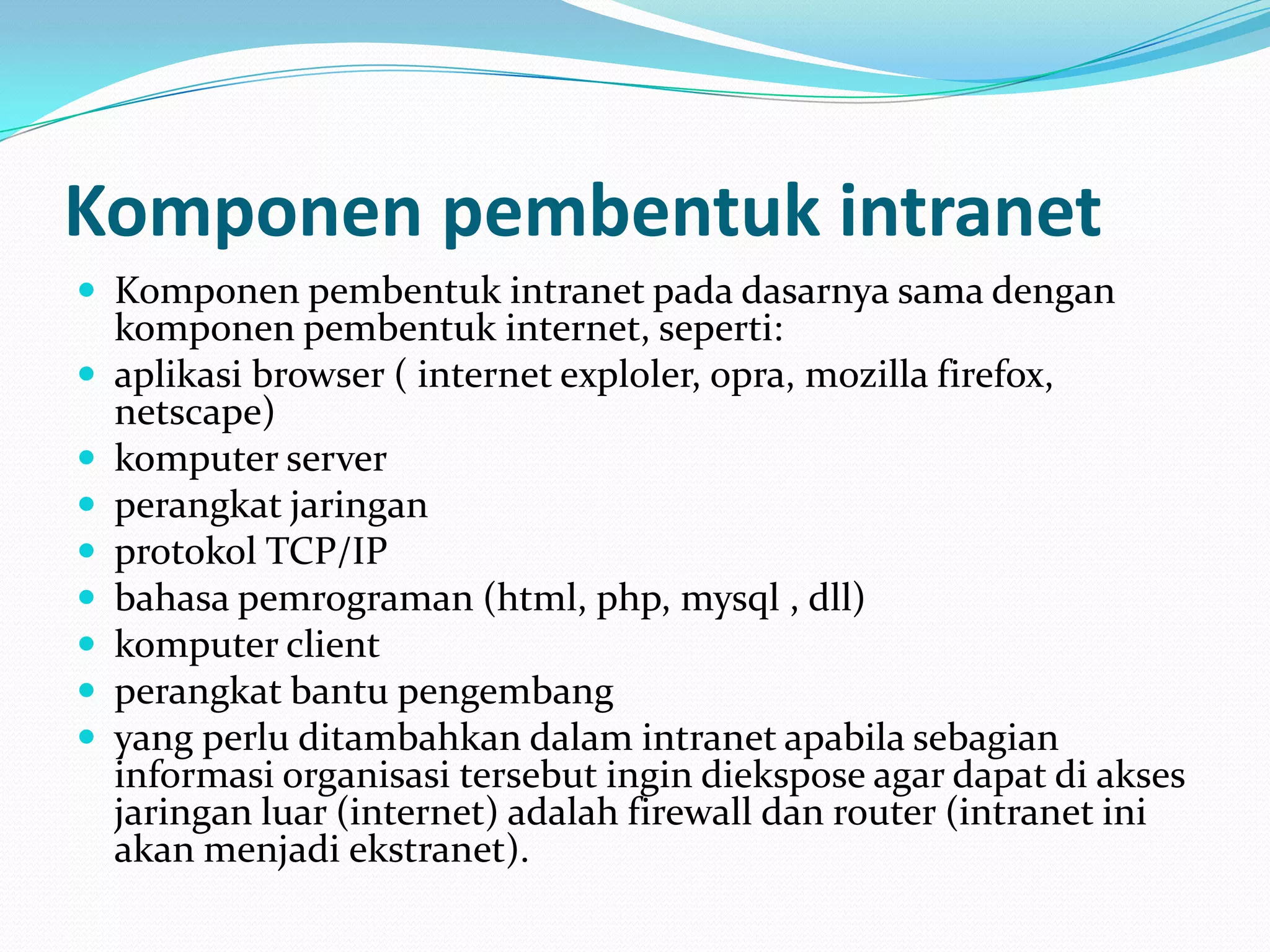 Komponen pembentuk intranet
 Komponen pembentuk intranet pada dasarnya sama dengan
    komponen pembentuk internet, seperti:
   aplikasi browser ( internet exploler, opra, mozilla firefox,
    netscape)
   komputer server
   perangkat jaringan
   protokol TCP/IP
   bahasa pemrograman (html, php, mysql , dll)
   komputer client
   perangkat bantu pengembang
   yang perlu ditambahkan dalam intranet apabila sebagian
    informasi organisasi tersebut ingin diekspose agar dapat di akses
    jaringan luar (internet) adalah firewall dan router (intranet ini
    akan menjadi ekstranet).
 