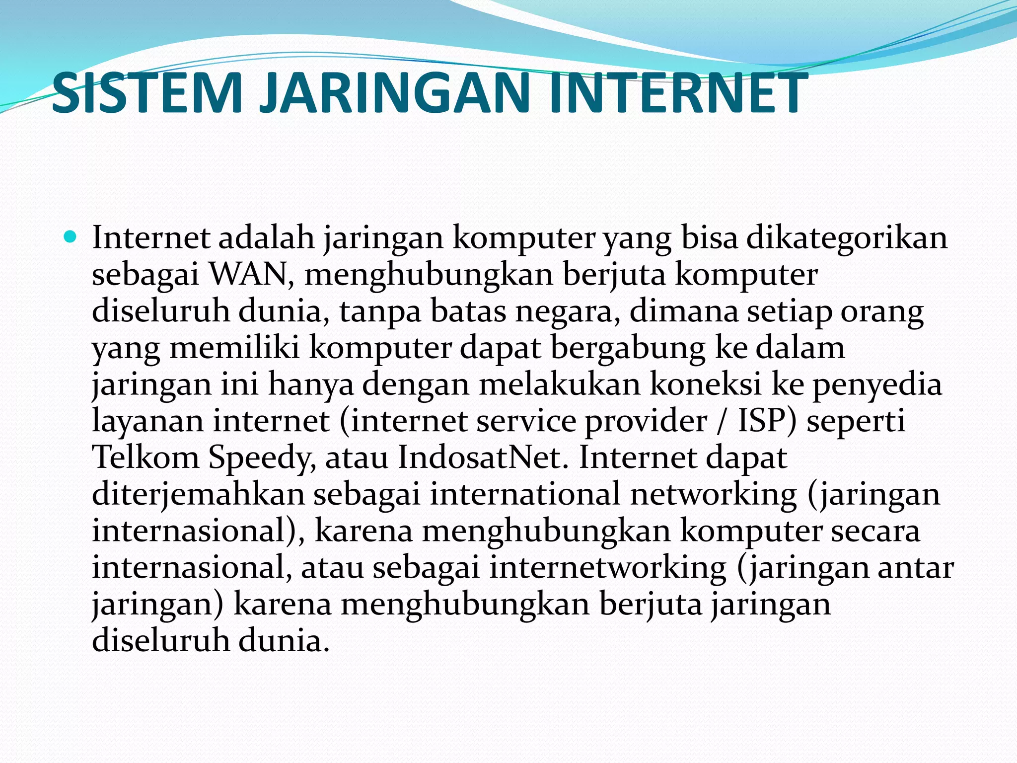 SISTEM JARINGAN INTERNET

 Internet adalah jaringan komputer yang bisa dikategorikan
  sebagai WAN, menghubungkan berjuta komputer
  diseluruh dunia, tanpa batas negara, dimana setiap orang
  yang memiliki komputer dapat bergabung ke dalam
  jaringan ini hanya dengan melakukan koneksi ke penyedia
  layanan internet (internet service provider / ISP) seperti
  Telkom Speedy, atau IndosatNet. Internet dapat
  diterjemahkan sebagai international networking (jaringan
  internasional), karena menghubungkan komputer secara
  internasional, atau sebagai internetworking (jaringan antar
  jaringan) karena menghubungkan berjuta jaringan
  diseluruh dunia.
 