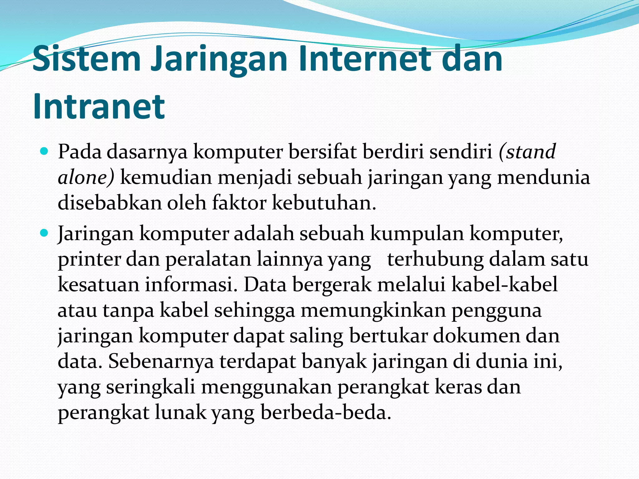 Sistem Jaringan Internet dan
Intranet
 Pada dasarnya komputer bersifat berdiri sendiri (stand
  alone) kemudian menjadi sebuah jaringan yang mendunia
  disebabkan oleh faktor kebutuhan.
 Jaringan komputer adalah sebuah kumpulan komputer,
  printer dan peralatan lainnya yang terhubung dalam satu
  kesatuan informasi. Data bergerak melalui kabel-kabel
  atau tanpa kabel sehingga memungkinkan pengguna
  jaringan komputer dapat saling bertukar dokumen dan
  data. Sebenarnya terdapat banyak jaringan di dunia ini,
  yang seringkali menggunakan perangkat keras dan
  perangkat lunak yang berbeda-beda.
 