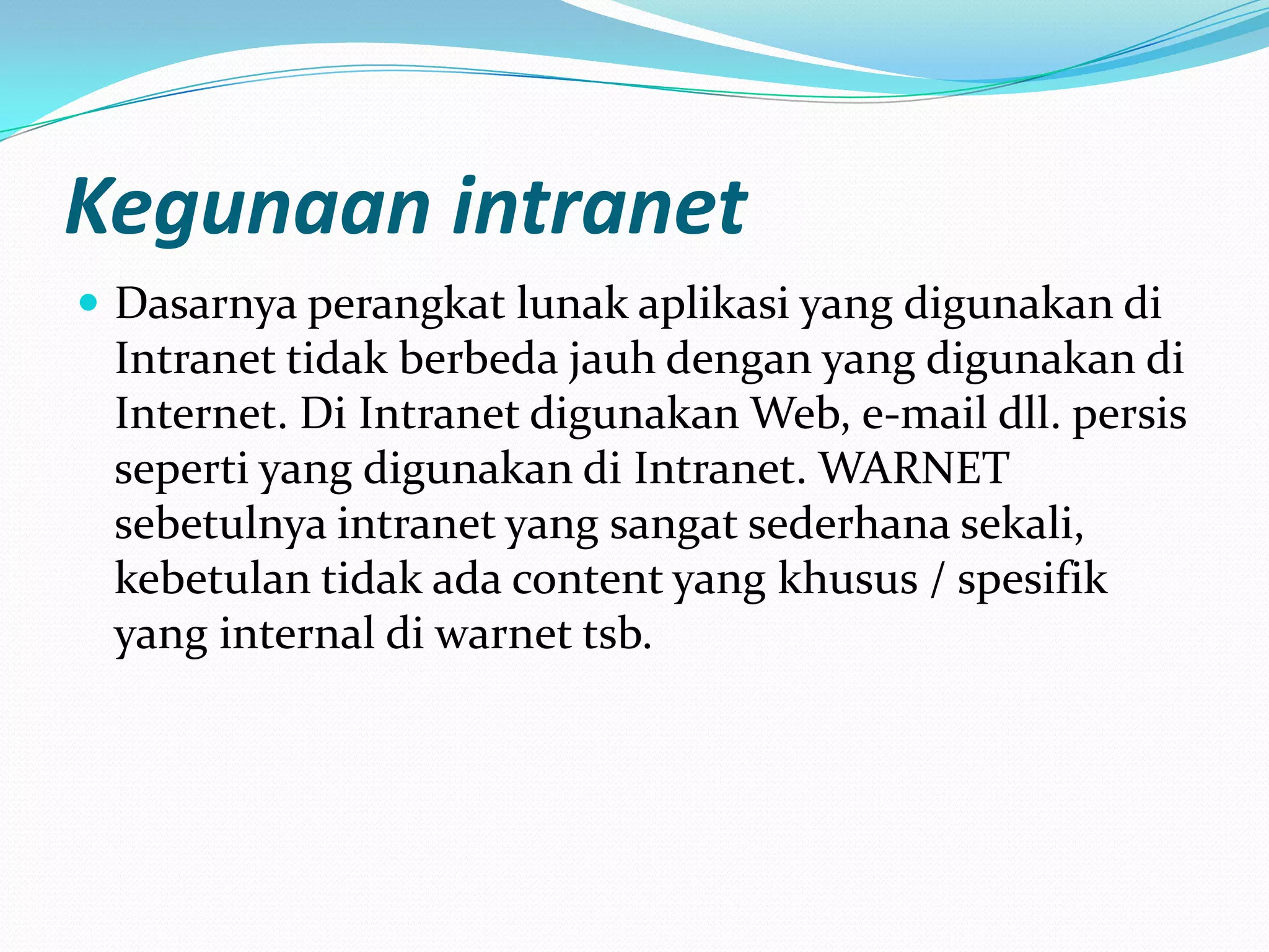 Kegunaan intranet
 Dasarnya perangkat lunak aplikasi yang digunakan di
 Intranet tidak berbeda jauh dengan yang digunakan di
 Internet. Di Intranet digunakan Web, e-mail dll. persis
 seperti yang digunakan di Intranet. WARNET
 sebetulnya intranet yang sangat sederhana sekali,
 kebetulan tidak ada content yang khusus / spesifik
 yang internal di warnet tsb.
 