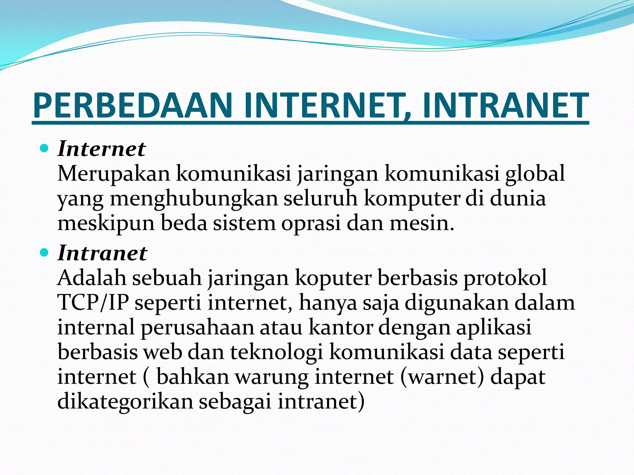 PERBEDAAN INTERNET, INTRANET
 Internet
  Merupakan komunikasi jaringan komunikasi global
  yang menghubungkan seluruh komputer di dunia
  meskipun beda sistem oprasi dan mesin.
 Intranet
  Adalah sebuah jaringan koputer berbasis protokol
  TCP/IP seperti internet, hanya saja digunakan dalam
  internal perusahaan atau kantor dengan aplikasi
  berbasis web dan teknologi komunikasi data seperti
  internet ( bahkan warung internet (warnet) dapat
  dikategorikan sebagai intranet)
 