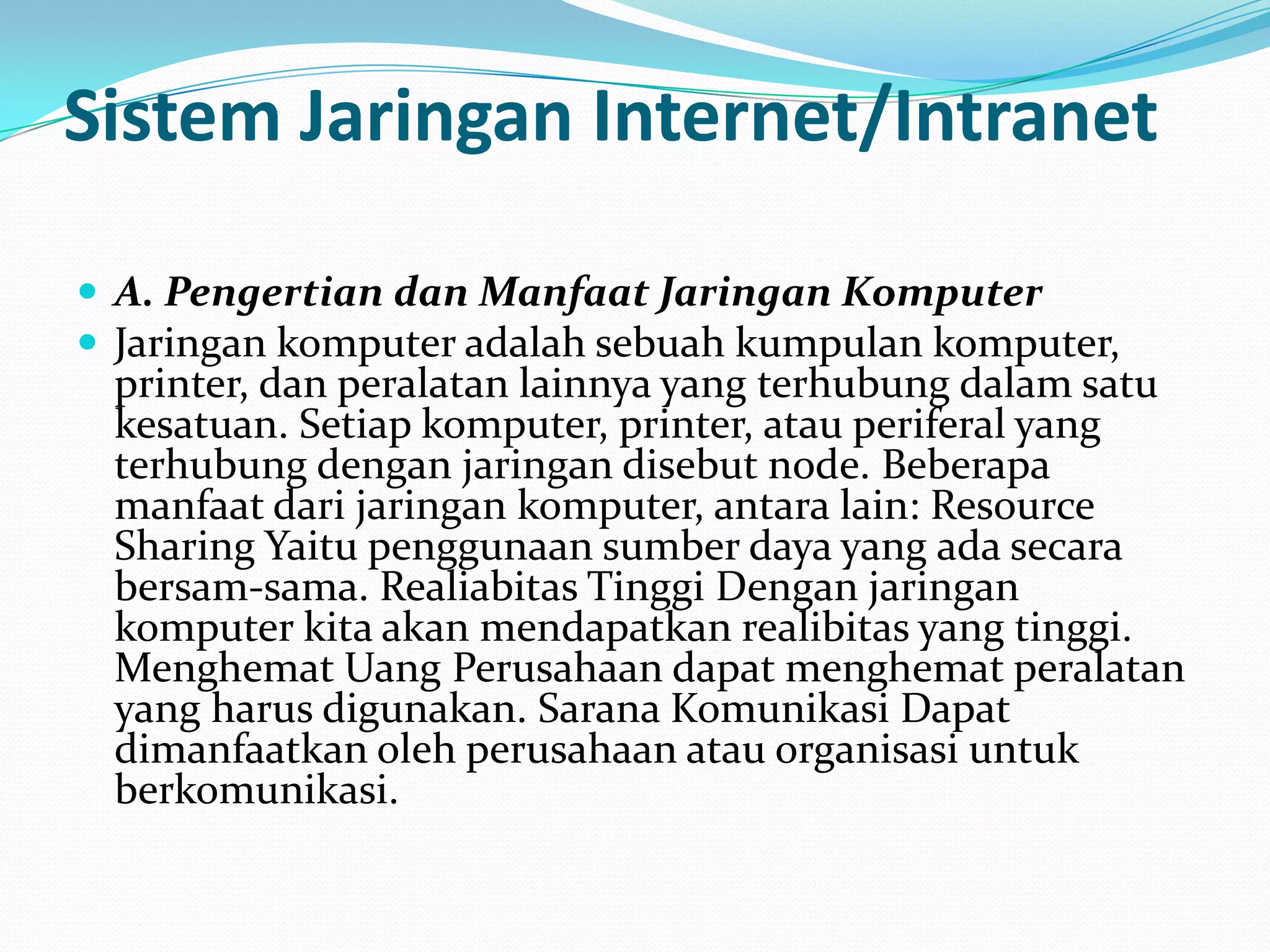 Sistem Jaringan Internet/Intranet

 A. Pengertian dan Manfaat Jaringan Komputer
 Jaringan komputer adalah sebuah kumpulan komputer,
 printer, dan peralatan lainnya yang terhubung dalam satu
 kesatuan. Setiap komputer, printer, atau periferal yang
 terhubung dengan jaringan disebut node. Beberapa
 manfaat dari jaringan komputer, antara lain: Resource
 Sharing Yaitu penggunaan sumber daya yang ada secara
 bersam-sama. Realiabitas Tinggi Dengan jaringan
 komputer kita akan mendapatkan realibitas yang tinggi.
 Menghemat Uang Perusahaan dapat menghemat peralatan
 yang harus digunakan. Sarana Komunikasi Dapat
 dimanfaatkan oleh perusahaan atau organisasi untuk
 berkomunikasi.
 