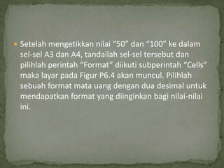  Setelah mengetikkan nilai “50” dan “100” ke dalam
sel-sel A3 dan A4, tandailah sel-sel tersebut dan
pilihlah perintah “Format” diikuti subperintah “Cells”
maka layar pada Figur P6.4 akan muncul. Pilihlah
sebuah format mata uang dengan dua desimal untuk
mendapatkan format yang diinginkan bagi nilai-nilai
ini.
 